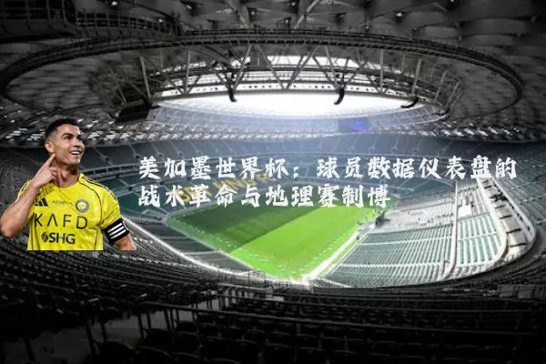 美加墨世界杯:球员数据仪表盘的战术革命与地理赛制博弈