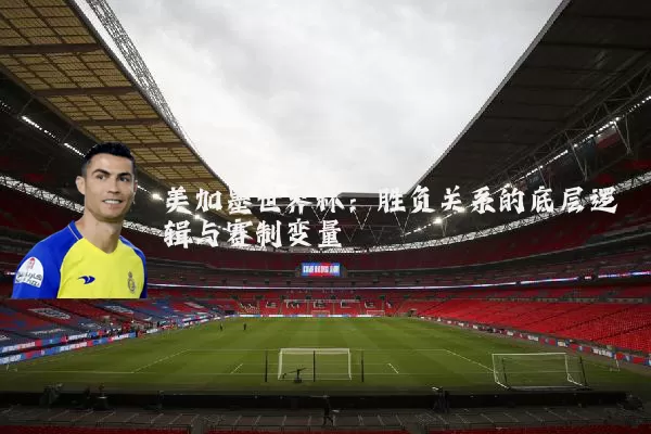 美加墨世界杯:胜负关系的底层逻辑与赛制变量