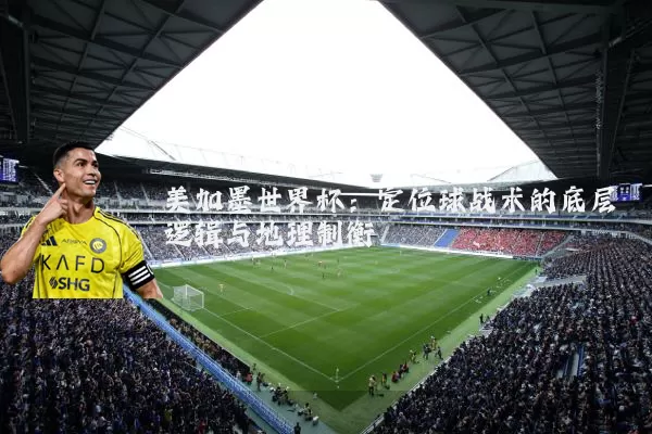 美加墨世界杯:定位球战术的底层逻辑与地理制衡