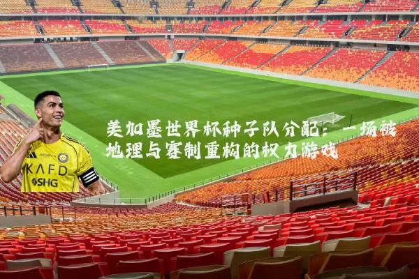 美加墨世界杯种子队分配:一场被地理与赛制重构的权力游戏