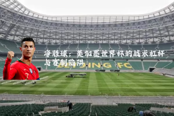 净胜球:美加墨世界杯的战术杠杆与赛制陷阱