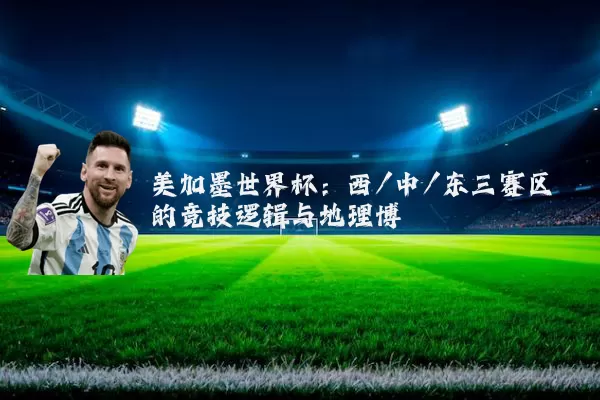 美加墨世界杯：西/中/东三赛区的竞技逻辑与地理博弈