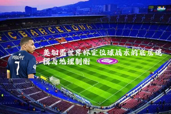 美加墨世界杯定位球战术的底层逻辑与地理制衡