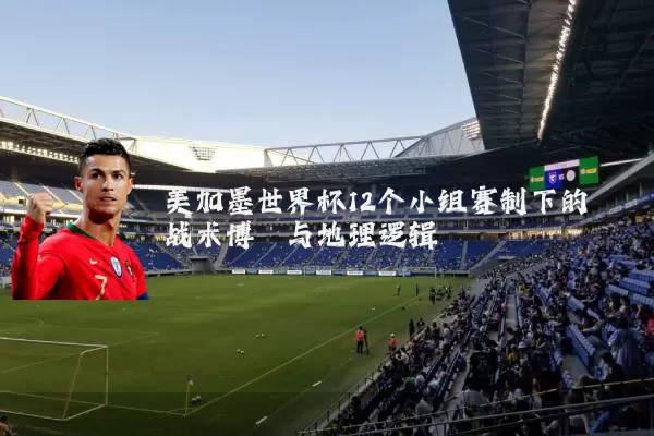 美加墨世界杯12个小组赛制下的战术博弈与地理逻辑