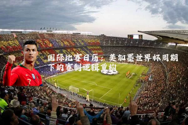 国际比赛日历:美加墨世界杯周期下的赛制逻辑重构