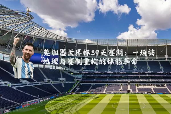 美加墨世界杯39天赛期：一场被地理与赛制重构的体能革命